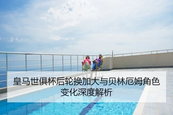 皇马世俱杯后轮换加大与贝林厄姆角色变化深度解析