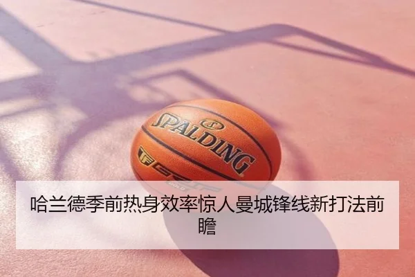 哈兰德季前热身效率惊人曼城锋线新打法前瞻
