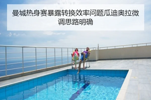 曼城热身赛暴露转换效率问题瓜迪奥拉微调思路明确