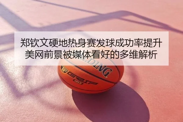郑钦文硬地热身赛发球成功率提升 美网前景被媒体看好的多维解析