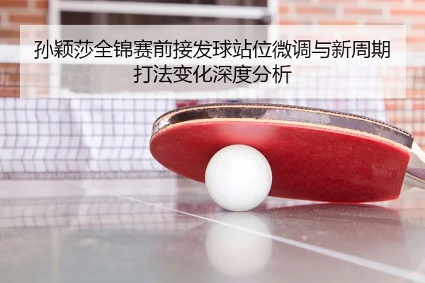 孙颖莎全锦赛前接发球站位微调与新周期打法变化深度分析